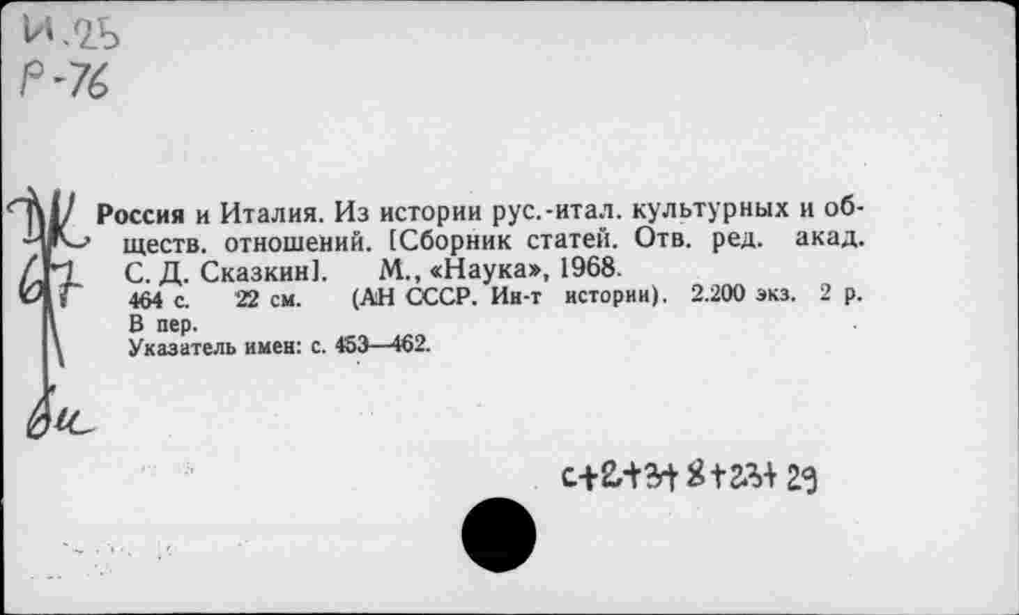 ﻿И.2Ь
Р-76
Ж С
Россия и Италия. Из истории рус.-итал. культурных и обществ. отношений. [Сборник статей. Отв. ред. акад. С. Д. Сказкин]. М„ «Наука», 1968.
464 с. 22 см. (АН СССР. Ин-т истории). 2.200 экз. 2 р. В пер.
Указатель имен: с. 453—462.
